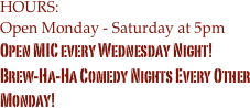 HOURS:
Open Monday - Saturday at 5pm
Open MIC every Wednesday Night!
Brew-Ha-Ha Comedy Nights Every Other Monday!
