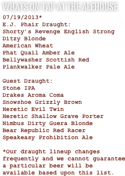 Whats on Tap at the Alehouse
07/19/2013*
E.J. Phair Draught:
Shorty’s Revenge English Strong
Ditzy Blonde
American Wheat
Phat Quail Amber Ale
Bellywasher Scottish Red
Plankwalker Pale Ale

Guest Draught:
Stone IPA
Drakes Aroma Coma
Snowshoe Grizzly Brown
Heretic Evil Twin
Heretic Shallow Grave Porter
Nimbus Dirty Guera Blonde
Bear Republic Red Racer
Speakeasy Prohibition Ale 

*Our draught lineup changes frequently and we cannot guarantee a particular beer will be available based upon this list.



