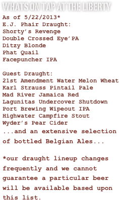 Whats on Tap at the liberty
As of 5/22/2013*
E.J. Phair Draught:
Shorty’s Revenge
Double Crossed Eye’PA
Ditzy Blonde
Phat Quail
Facepuncher IPA

Guest Draught:
21st Amendment Water Melon Wheat
Karl Strauss Pintail Pale
Mad River Jamaica Red
Lagunitas Undercover Shutdown
Port Brewing Wipeout IPA
Highwater Campfire Stout
Wyder’s Pear Cider
...and an extensive selection of bottled Belgian Ales...
*our draught lineup changes frequently and we cannot guarantee a particular beer will be available based upon this list.





